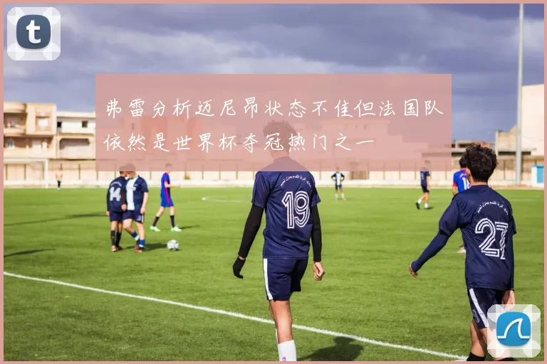 弗雷分析迈尼昂状态不佳但法国队依然是世界杯夺冠热门之一