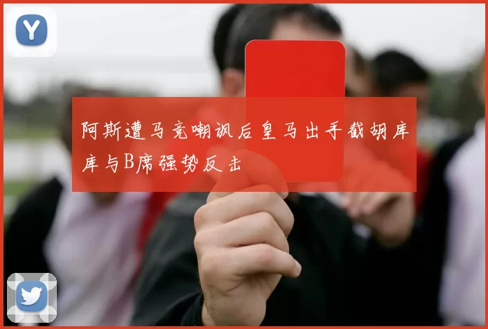 阿斯遭马竞嘲讽后皇马出手截胡库库与B席强势反击