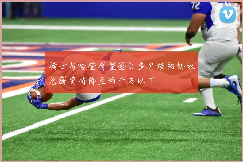 骑士与哈登有望签订多年续约协议总薪资将降至两千万以下