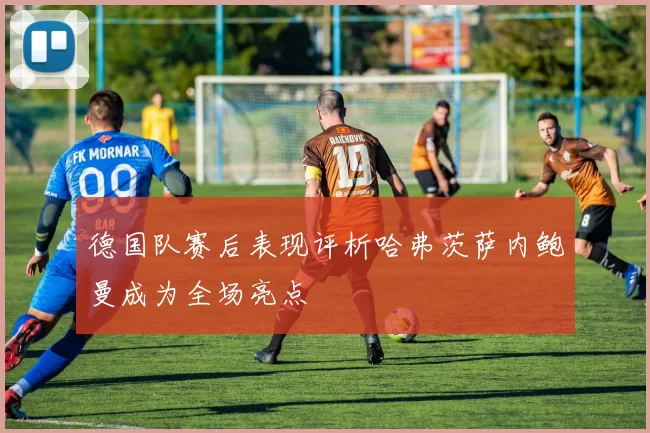 德国队赛后表现评析哈弗茨萨内鲍曼成为全场亮点