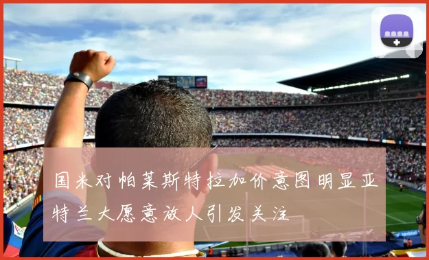 国米对帕莱斯特拉加价意图明显亚特兰大愿意放人引发关注