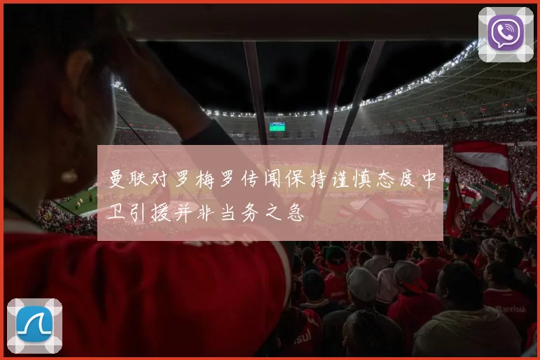 曼联对罗梅罗传闻保持谨慎态度中卫引援并非当务之急