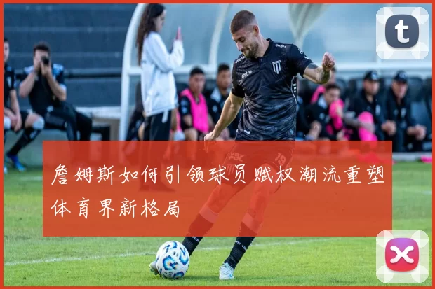 詹姆斯如何引领球员赋权潮流重塑体育界新格局