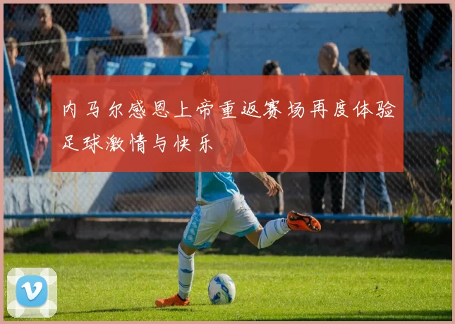 内马尔感恩上帝重返赛场再度体验足球激情与快乐