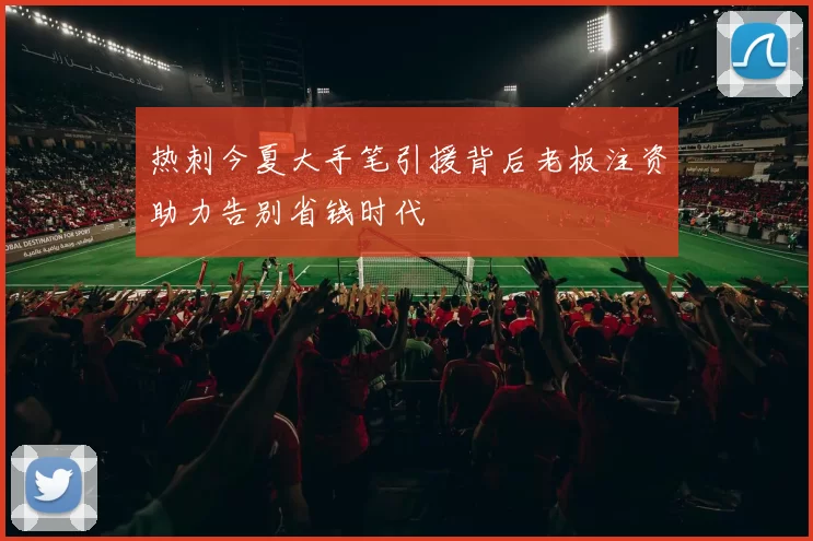 热刺今夏大手笔引援背后老板注资助力告别省钱时代