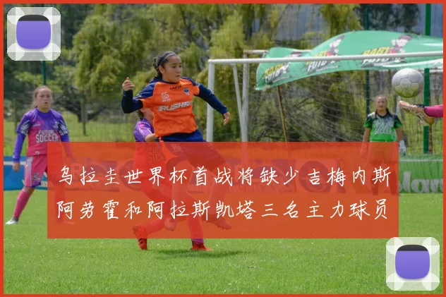 乌拉圭世界杯首战将缺少吉梅内斯阿劳霍和阿拉斯凯塔三名主力球员